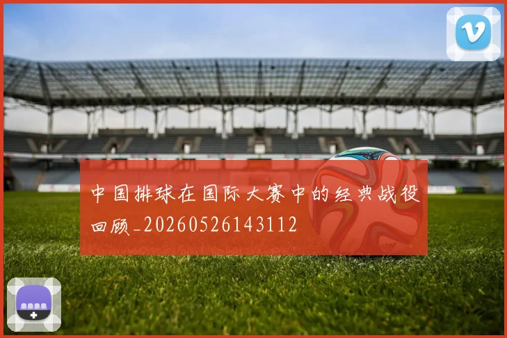 中国排球在国际大赛中的经典战役回顾_20260526143112
