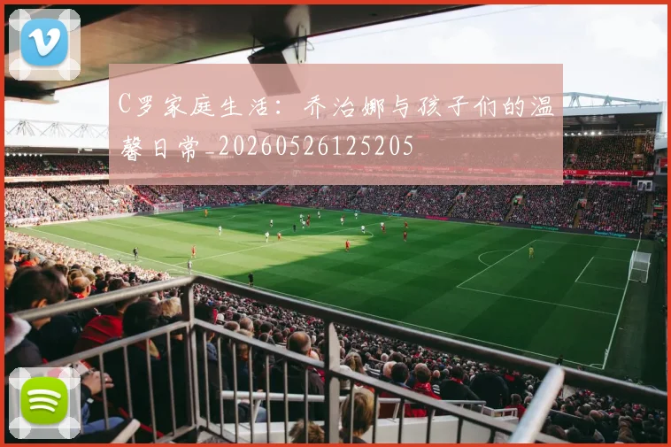 C罗家庭生活:乔治娜与孩子们的温馨日常_20260526125205