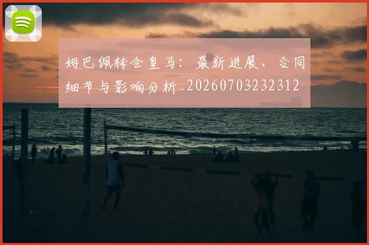 姆巴佩转会皇马：最新进展、合同细节与影响分析_20260703232312