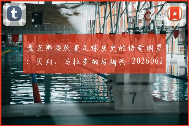 盘点那些改变足球历史的传奇明星:贝利、马拉多纳与梅西_20260620213606_20260802163951