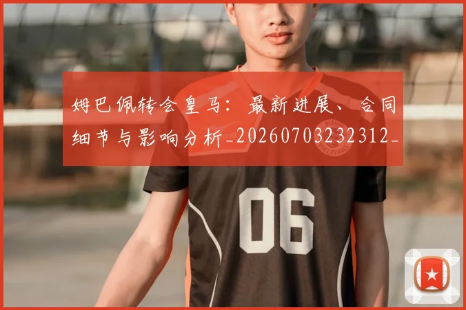 姆巴佩转会皇马：最新进展、合同细节与影响分析_20260703232312_20260720190908