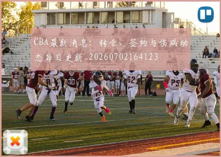 CBA最新消息：转会、签约与伤病动态每日更新_20260702164123
