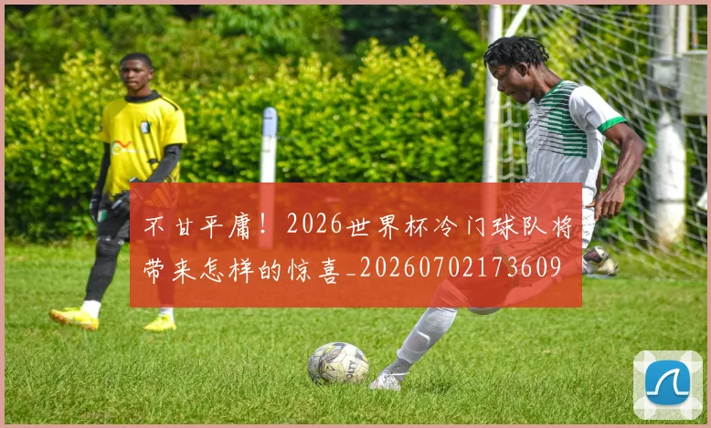 不甘平庸!2026世界杯冷门球队将带来怎样的惊喜_20260702173609