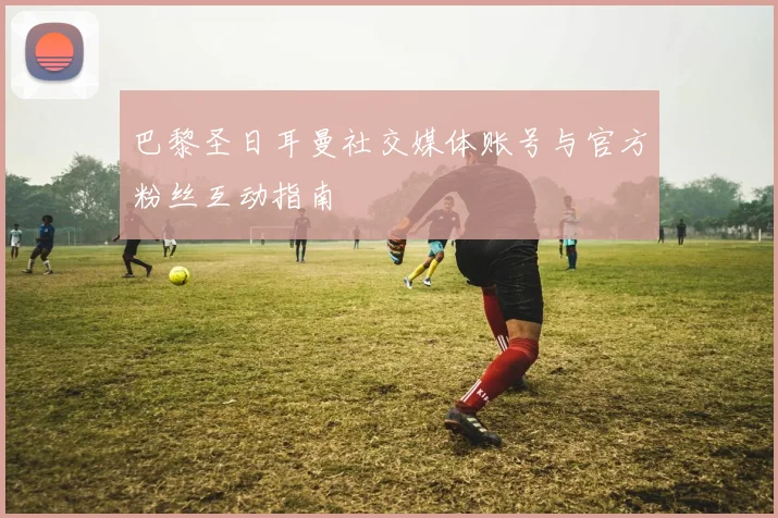 巴黎圣日耳曼社交媒体账号与官方粉丝互动指南