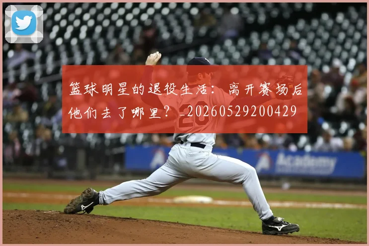 篮球明星的退役生活:离开赛场后他们去了哪里?_20260529200429