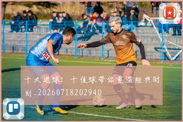 十大进球：十佳球带你重温经典时刻_20260718202940