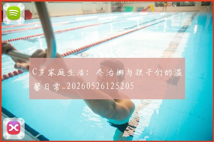 C罗家庭生活：乔治娜与孩子们的温馨日常_20260526125205