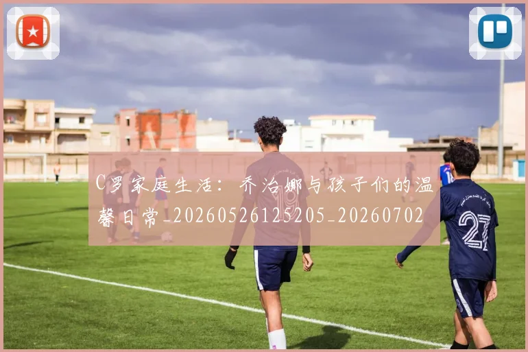 C罗家庭生活:乔治娜与孩子们的温馨日常_20260526125205_20260702164534_20260712051520