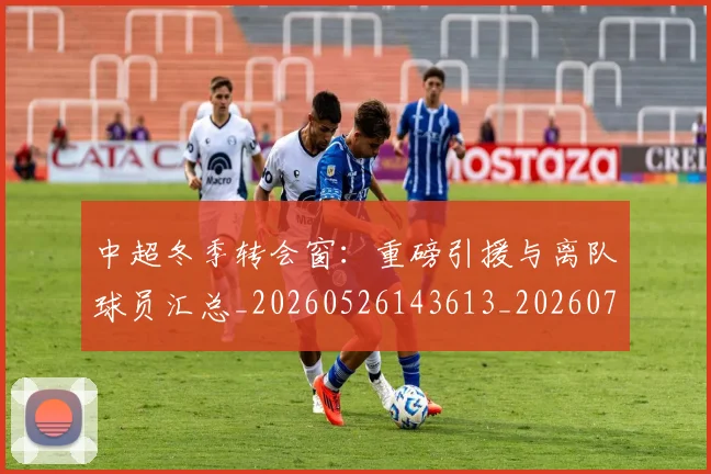 中超冬季转会窗:重磅引援与离队球员汇总_20260526143613_20260703204033