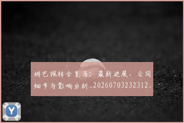 姆巴佩转会皇马:最新进展、合同细节与影响分析_20260703232312_20260720190908