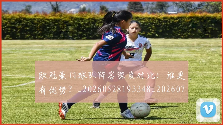 欧冠豪门球队阵容深度对比：谁更有优势？_20260528193348_20260708190735