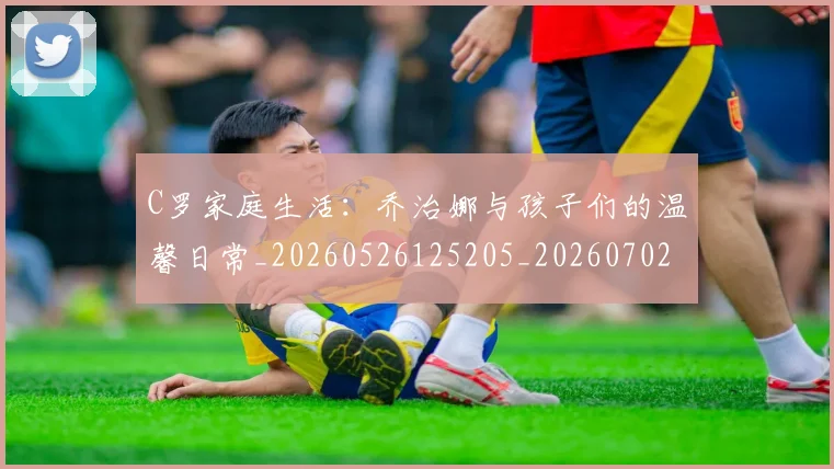 C罗家庭生活：乔治娜与孩子们的温馨日常_20260526125205_20260702164534_20260712051520