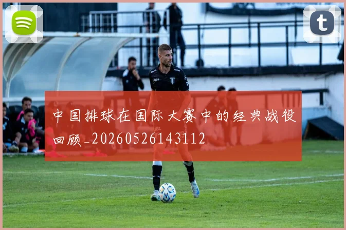 中国排球在国际大赛中的经典战役回顾_20260526143112