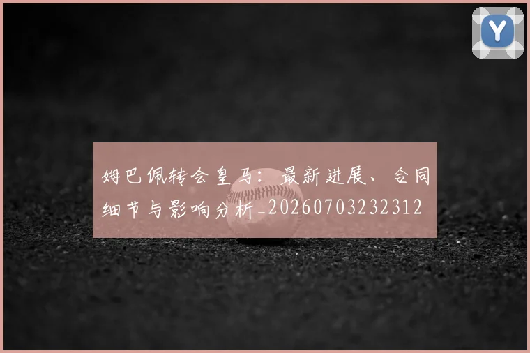 姆巴佩转会皇马：最新进展、合同细节与影响分析_20260703232312