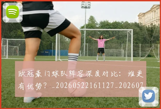 欧冠豪门球队阵容深度对比：谁更有优势？_20260522161127_20260707151812