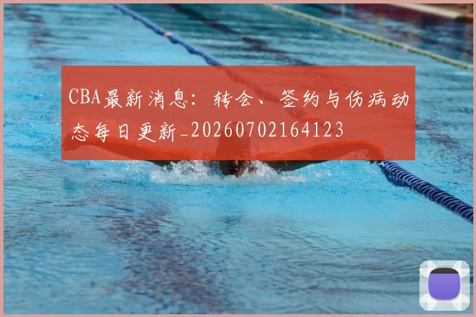 CBA最新消息：转会、签约与伤病动态每日更新_20260702164123