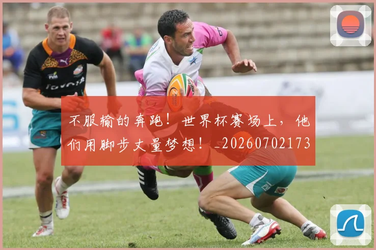 不服输的奔跑！世界杯赛场上，他们用脚步丈量梦想！_20260702173500