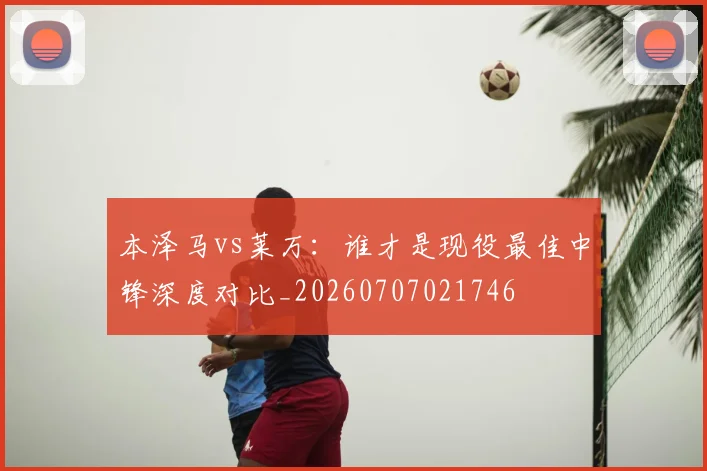本泽马vs莱万:谁才是现役最佳中锋深度对比_20260707021746