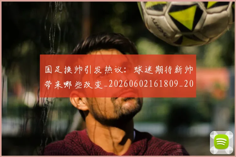 国足换帅引发热议：球迷期待新帅带来哪些改变_20260602161809_20260703223739