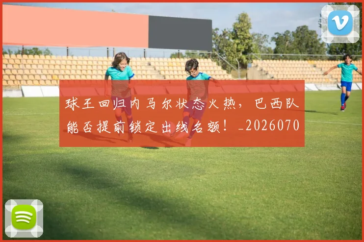 球王回归内马尔状态火热,巴西队能否提前锁定出线名额!_20260708191618