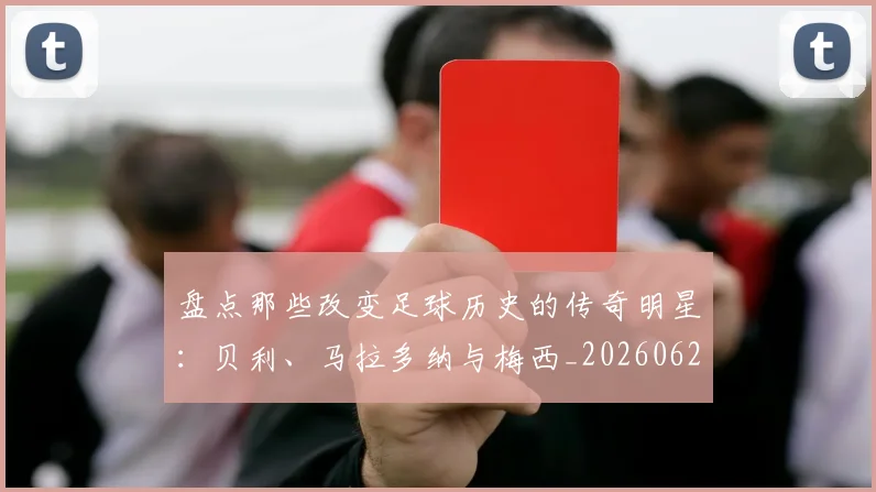 盘点那些改变足球历史的传奇明星：贝利、马拉多纳与梅西_20260620213606_20260708194556_20260802163952