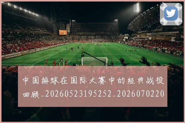 中国排球在国际大赛中的经典战役回顾_20260523195252_20260702202210_20260715194519