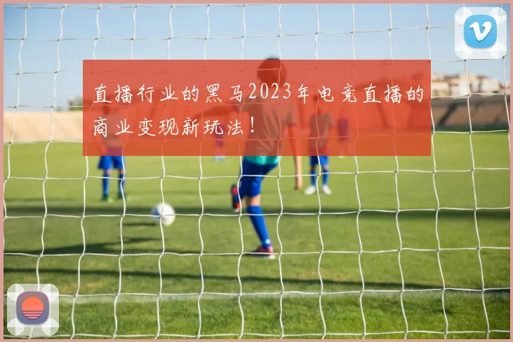 直播行业的黑马2023年电竞直播的商业变现新玩法!